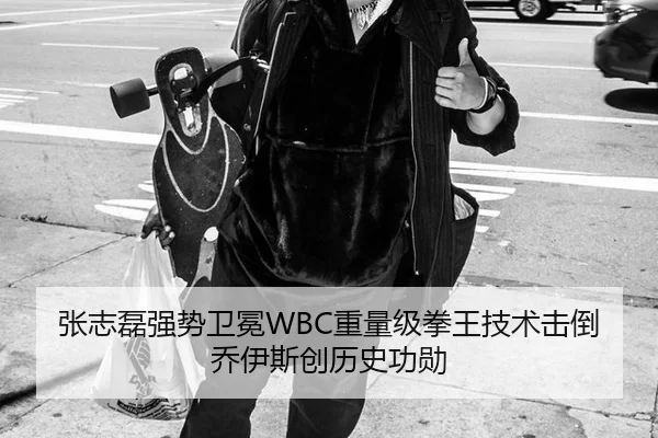 张志磊强势卫冕WBC重量级拳王技术击倒乔伊斯创历史功勋