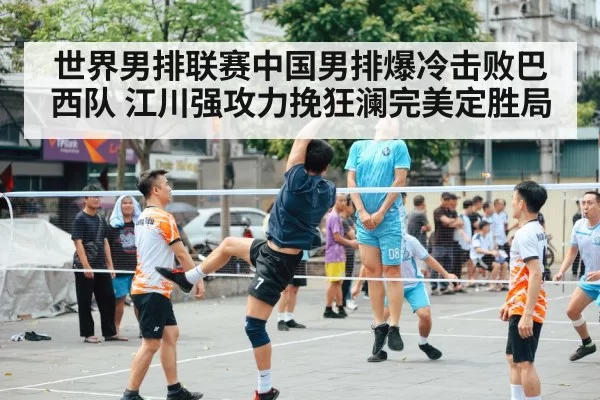 世界男排联赛中国男排爆冷击败巴西队 江川强攻力挽狂澜完美定胜局